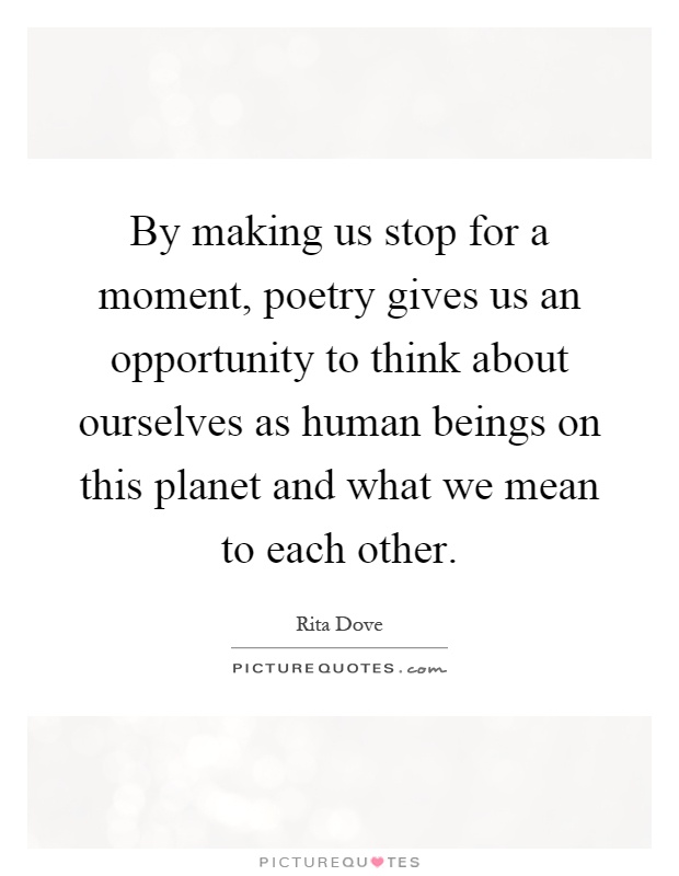 By making us stop for a moment, poetry gives us an opportunity to think about ourselves as human beings on this planet and what we mean to each other Picture Quote #1