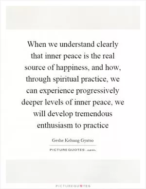 When we understand clearly that inner peace is the real source of happiness, and how, through spiritual practice, we can experience progressively deeper levels of inner peace, we will develop tremendous enthusiasm to practice Picture Quote #1