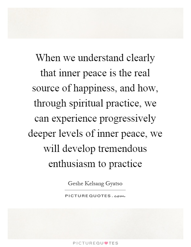 When we understand clearly that inner peace is the real source of happiness, and how, through spiritual practice, we can experience progressively deeper levels of inner peace, we will develop tremendous enthusiasm to practice Picture Quote #1