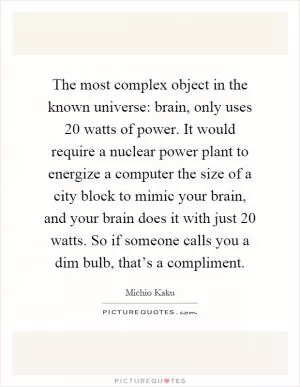 The most complex object in the known universe: brain, only uses 20 watts of power. It would require a nuclear power plant to energize a computer the size of a city block to mimic your brain, and your brain does it with just 20 watts. So if someone calls you a dim bulb, that’s a compliment Picture Quote #1