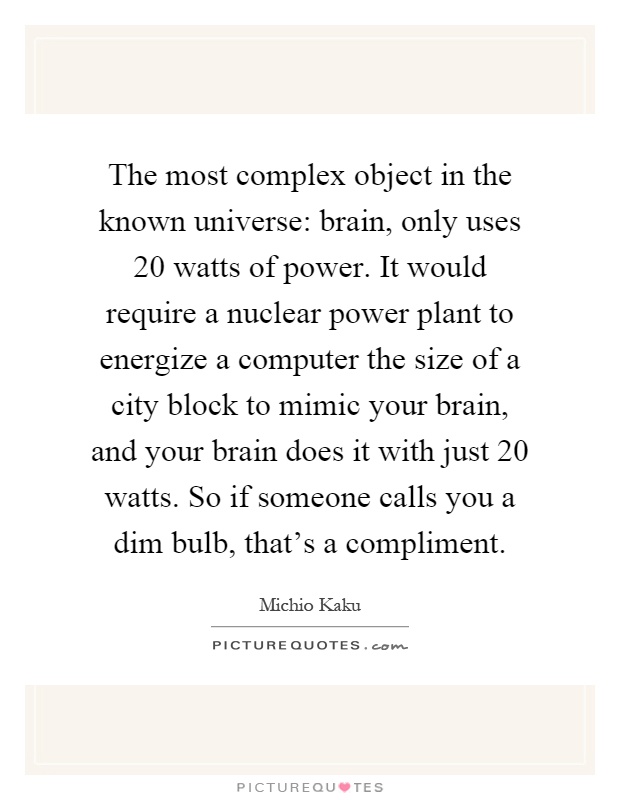 The most complex object in the known universe: brain, only uses 20 watts of power. It would require a nuclear power plant to energize a computer the size of a city block to mimic your brain, and your brain does it with just 20 watts. So if someone calls you a dim bulb, that's a compliment Picture Quote #1