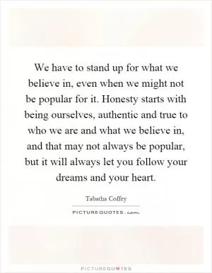 We have to stand up for what we believe in, even when we might not be popular for it. Honesty starts with being ourselves, authentic and true to who we are and what we believe in, and that may not always be popular, but it will always let you follow your dreams and your heart Picture Quote #1