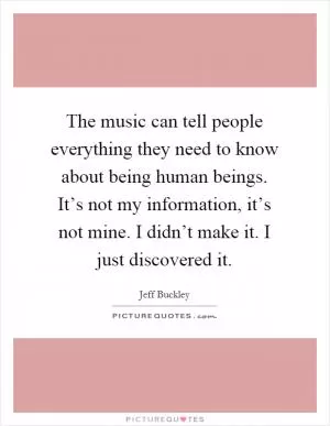 The music can tell people everything they need to know about being human beings. It’s not my information, it’s not mine. I didn’t make it. I just discovered it Picture Quote #1