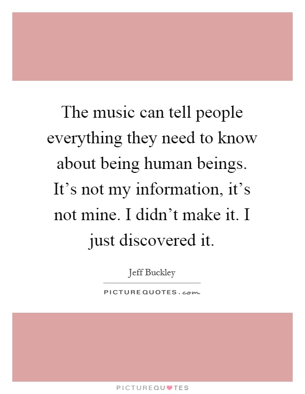 The music can tell people everything they need to know about being human beings. It's not my information, it's not mine. I didn't make it. I just discovered it Picture Quote #1