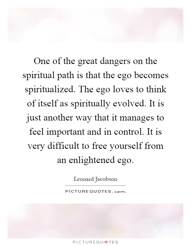 One of the great dangers on the spiritual path is that the ego becomes spiritualized. The ego loves to think of itself as spiritually evolved. It is just another way that it manages to feel important and in control. It is very difficult to free yourself from an enlightened ego Picture Quote #1