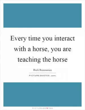 Every time you interact with a horse, you are teaching the horse Picture Quote #1