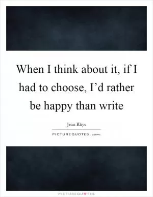 When I think about it, if I had to choose, I’d rather be happy than write Picture Quote #1