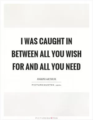 I was caught in between all you wish for and all you need Picture Quote #1