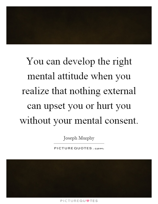 You can develop the right mental attitude when you realize that nothing external can upset you or hurt you without your mental consent Picture Quote #1
