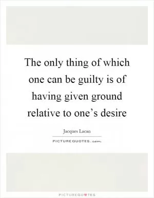 The only thing of which one can be guilty is of having given ground relative to one’s desire Picture Quote #1