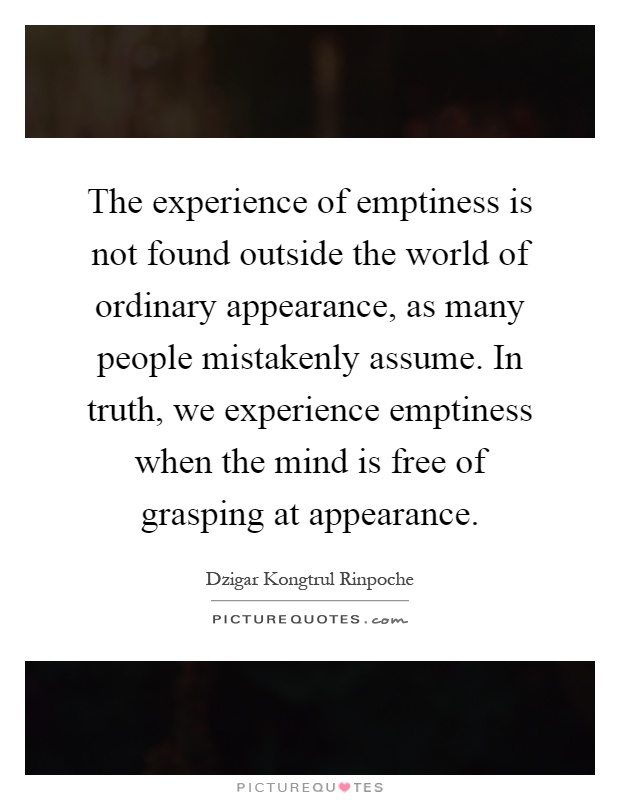 The experience of emptiness is not found outside the world of ordinary appearance, as many people mistakenly assume. In truth, we experience emptiness when the mind is free of grasping at appearance Picture Quote #1