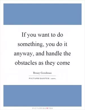 If you want to do something, you do it anyway, and handle the obstacles as they come Picture Quote #1