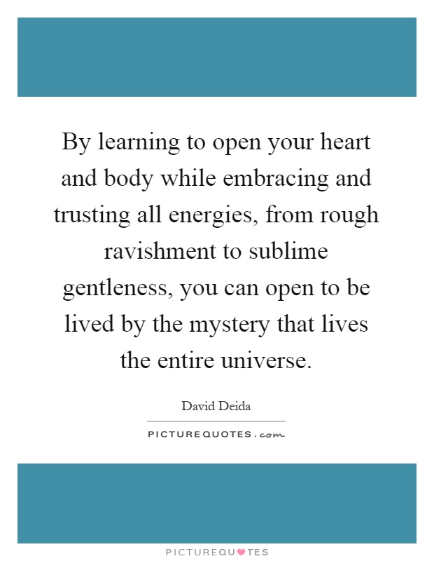 By learning to open your heart and body while embracing and trusting all energies, from rough ravishment to sublime gentleness, you can open to be lived by the mystery that lives the entire universe Picture Quote #1