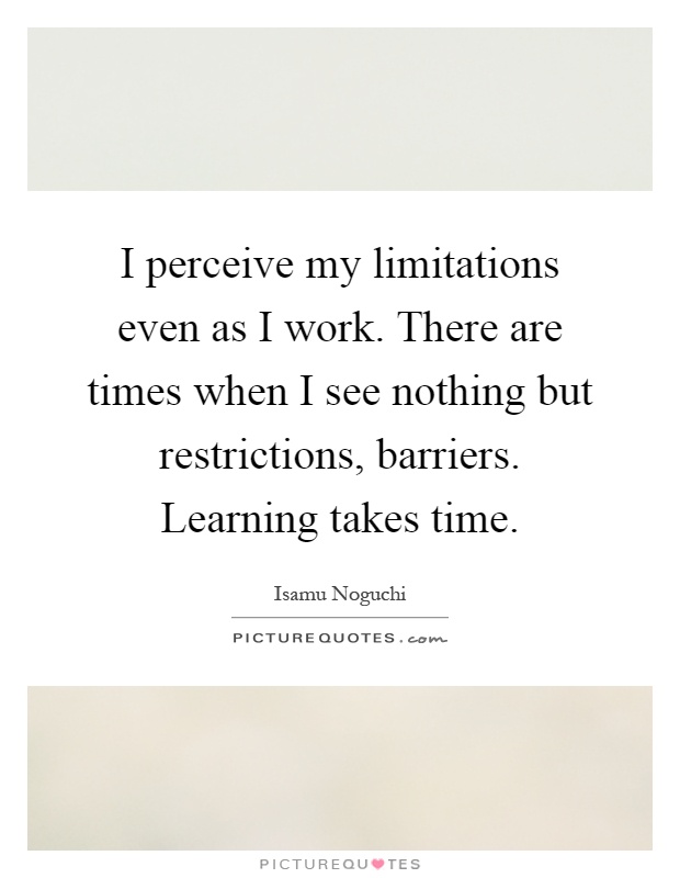 I perceive my limitations even as I work. There are times when I see nothing but restrictions, barriers. Learning takes time Picture Quote #1