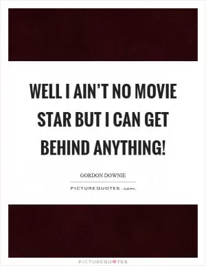 Well I ain’t no movie star but I can get behind anything! Picture Quote #1