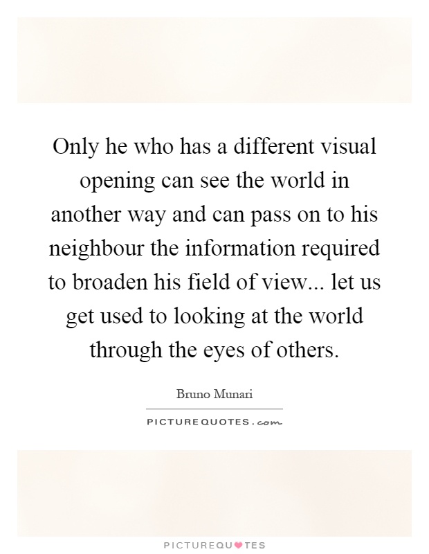 Only he who has a different visual opening can see the world in another way and can pass on to his neighbour the information required to broaden his field of view... let us get used to looking at the world through the eyes of others Picture Quote #1