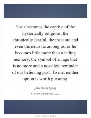 Jesus becomes the captive of the hysterically religious, the chronically fearful, the insecure and even the neurotic among us, or he becomes little more than a fading memory, the symbol of an age that is no more and a nostalgic reminder of our believing past. To me, neither option is worth pursuing Picture Quote #1