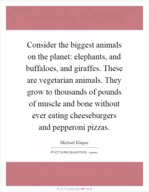 Consider the biggest animals on the planet: elephants, and buffaloes, and giraffes. These are vegetarian animals. They grow to thousands of pounds of muscle and bone without ever eating cheeseburgers and pepperoni pizzas Picture Quote #1
