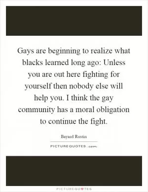 Gays are beginning to realize what blacks learned long ago: Unless you are out here fighting for yourself then nobody else will help you. I think the gay community has a moral obligation to continue the fight Picture Quote #1