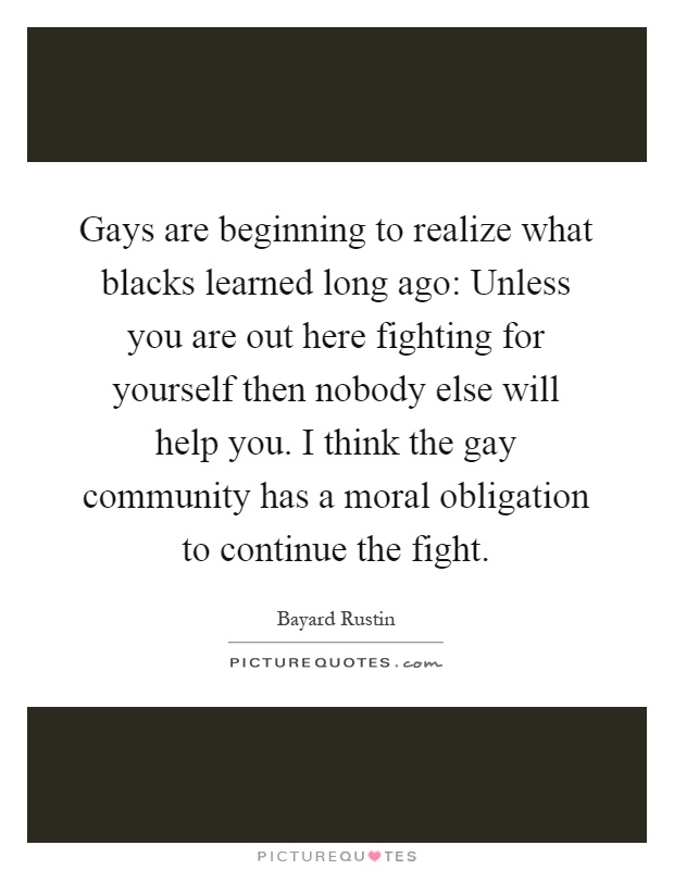 Gays are beginning to realize what blacks learned long ago: Unless you are out here fighting for yourself then nobody else will help you. I think the gay community has a moral obligation to continue the fight Picture Quote #1