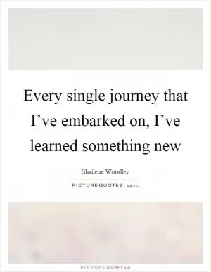 Every single journey that I’ve embarked on, I’ve learned something new Picture Quote #1