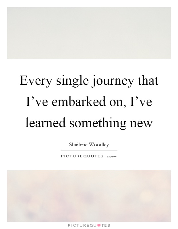 Every single journey that I've embarked on, I've learned something new Picture Quote #1