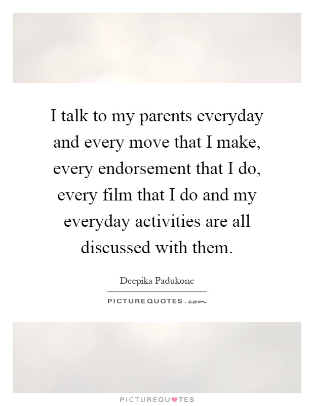 I talk to my parents everyday and every move that I make, every endorsement that I do, every film that I do and my everyday activities are all discussed with them Picture Quote #1
