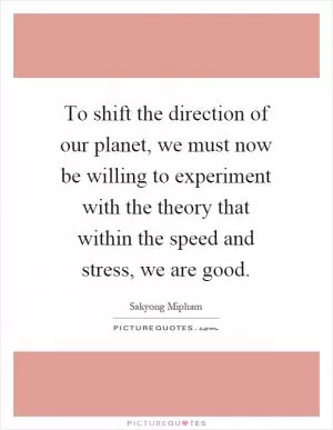 To shift the direction of our planet, we must now be willing to experiment with the theory that within the speed and stress, we are good Picture Quote #1