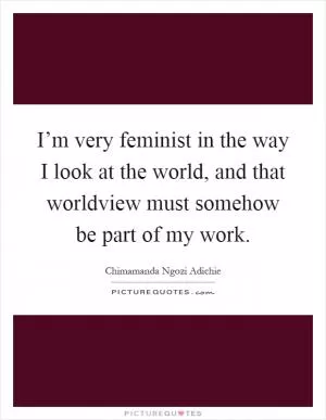I’m very feminist in the way I look at the world, and that worldview must somehow be part of my work Picture Quote #1