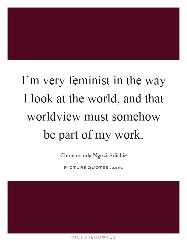 I'm very feminist in the way I look at the world, and that worldview must somehow be part of my work Picture Quote #1