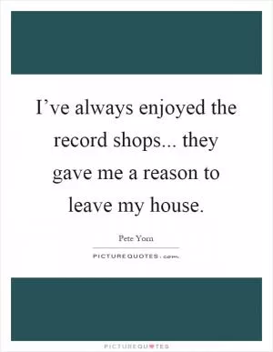 I’ve always enjoyed the record shops... they gave me a reason to leave my house Picture Quote #1