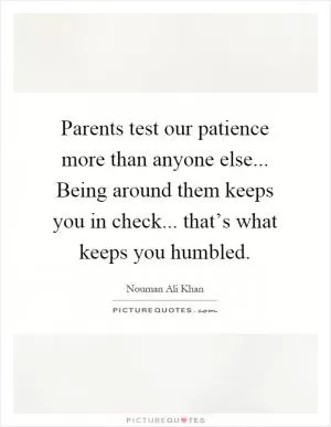 Parents test our patience more than anyone else... Being around them keeps you in check... that’s what keeps you humbled Picture Quote #1