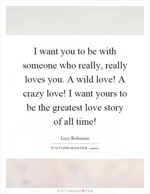 I want you to be with someone who really, really loves you. A wild love! A crazy love! I want yours to be the greatest love story of all time! Picture Quote #1