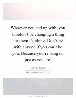Whoever you end up with, you shouldn’t be changing a thing for them. Nothing. Don’t be with anyone if you can’t be you. Because you’re bang on just as you are Picture Quote #1