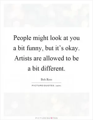 People might look at you a bit funny, but it’s okay. Artists are allowed to be a bit different Picture Quote #1