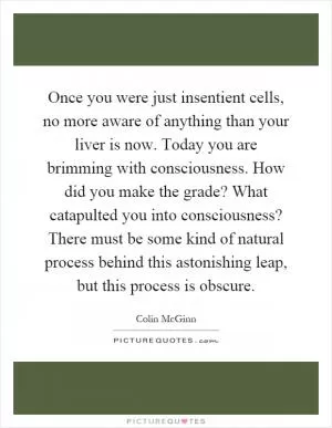 Once you were just insentient cells, no more aware of anything than your liver is now. Today you are brimming with consciousness. How did you make the grade? What catapulted you into consciousness? There must be some kind of natural process behind this astonishing leap, but this process is obscure Picture Quote #1