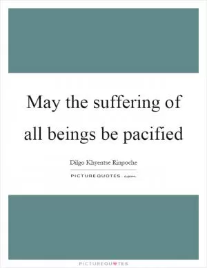 May the suffering of all beings be pacified Picture Quote #1