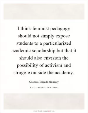 I think feminist pedagogy should not simply expose students to a particularized academic scholarship but that it should also envision the possibility of activism and struggle outside the academy Picture Quote #1