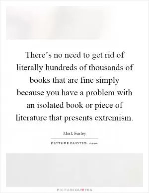 There’s no need to get rid of literally hundreds of thousands of books that are fine simply because you have a problem with an isolated book or piece of literature that presents extremism Picture Quote #1