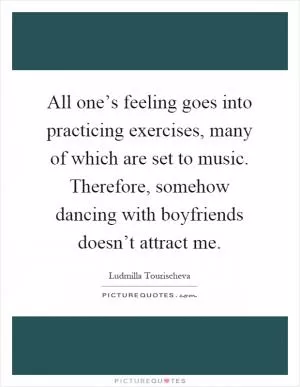 All one’s feeling goes into practicing exercises, many of which are set to music. Therefore, somehow dancing with boyfriends doesn’t attract me Picture Quote #1