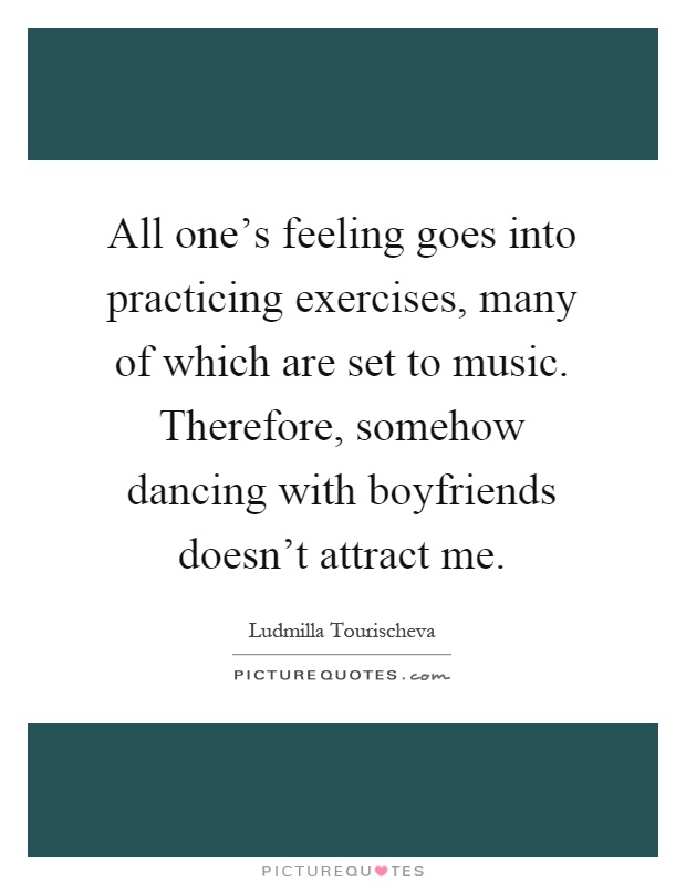 All one's feeling goes into practicing exercises, many of which are set to music. Therefore, somehow dancing with boyfriends doesn't attract me Picture Quote #1