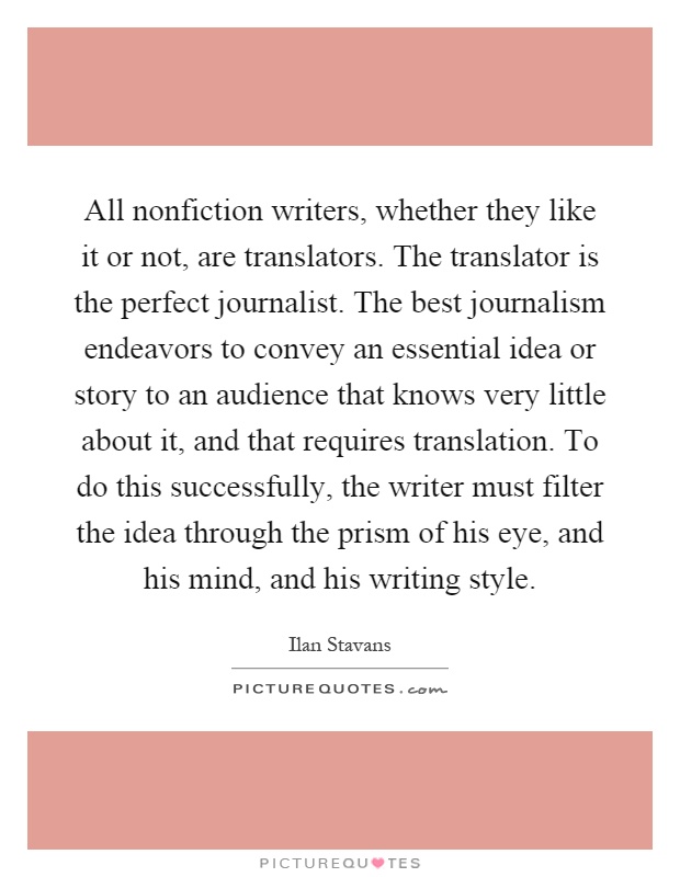 All nonfiction writers, whether they like it or not, are translators. The translator is the perfect journalist. The best journalism endeavors to convey an essential idea or story to an audience that knows very little about it, and that requires translation. To do this successfully, the writer must filter the idea through the prism of his eye, and his mind, and his writing style Picture Quote #1