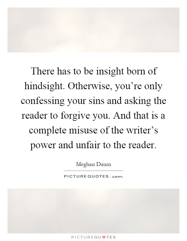 There has to be insight born of hindsight. Otherwise, you're only confessing your sins and asking the reader to forgive you. And that is a complete misuse of the writer's power and unfair to the reader Picture Quote #1