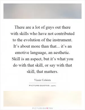There are a lot of guys out there with skills who have not contributed to the evolution of the instrument. It’s about more than that... it’s an emotive language, an aesthetic. Skill is an aspect, but it’s what you do with that skill, or say with that skill, that matters Picture Quote #1