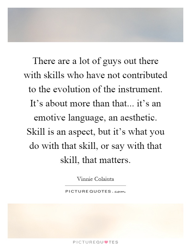There are a lot of guys out there with skills who have not contributed to the evolution of the instrument. It's about more than that... it's an emotive language, an aesthetic. Skill is an aspect, but it's what you do with that skill, or say with that skill, that matters Picture Quote #1