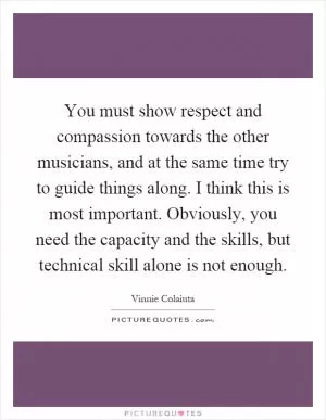 You must show respect and compassion towards the other musicians, and at the same time try to guide things along. I think this is most important. Obviously, you need the capacity and the skills, but technical skill alone is not enough Picture Quote #1