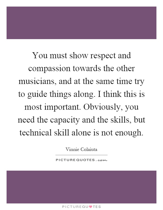 You must show respect and compassion towards the other musicians, and at the same time try to guide things along. I think this is most important. Obviously, you need the capacity and the skills, but technical skill alone is not enough Picture Quote #1