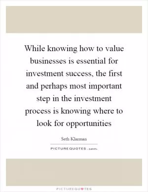 While knowing how to value businesses is essential for investment success, the first and perhaps most important step in the investment process is knowing where to look for opportunities Picture Quote #1