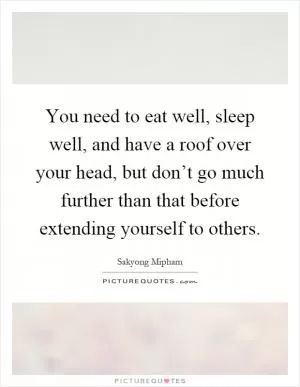 You need to eat well, sleep well, and have a roof over your head, but don’t go much further than that before extending yourself to others Picture Quote #1