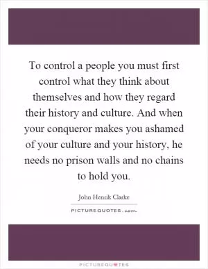 To control a people you must first control what they think about themselves and how they regard their history and culture. And when your conqueror makes you ashamed of your culture and your history, he needs no prison walls and no chains to hold you Picture Quote #1